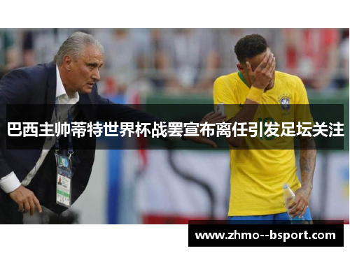 巴西主帅蒂特世界杯战罢宣布离任引发足坛关注