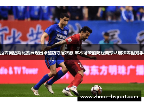 拉齐奥近期比赛展现出卓越防守层次感 牢不可破的防线助球队屡次零封对手