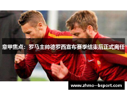 意甲焦点：罗马主帅德罗西宣布赛季结束后正式离任