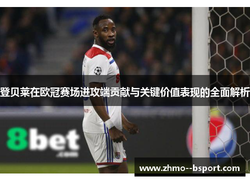 登贝莱在欧冠赛场进攻端贡献与关键价值表现的全面解析
