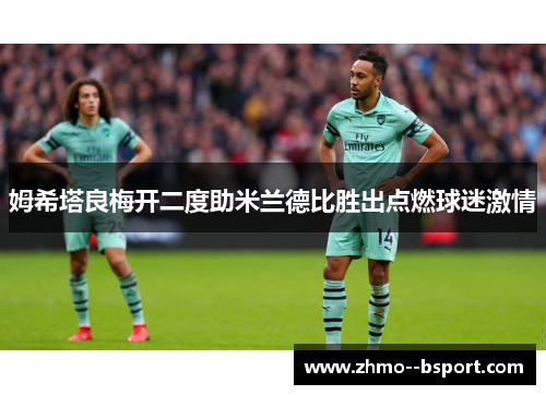 姆希塔良梅开二度助米兰德比胜出点燃球迷激情